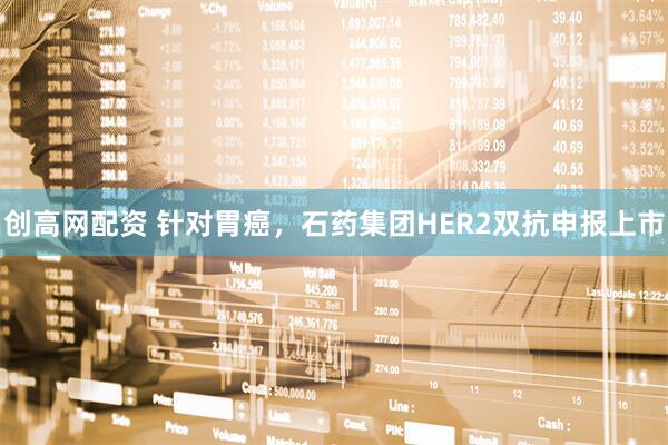 创高网配资 针对胃癌，石药集团HER2双抗申报上市