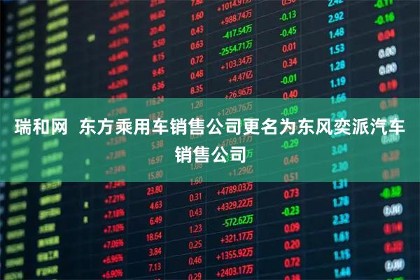 瑞和网  东方乘用车销售公司更名为东风奕派汽车销售公司