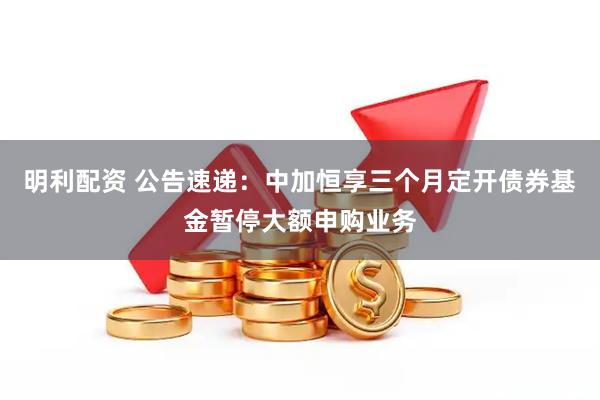 明利配资 公告速递：中加恒享三个月定开债券基金暂停大额申购业务