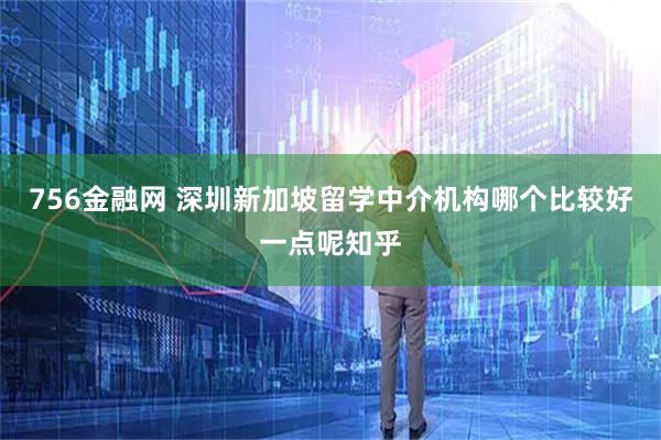 756金融网 深圳新加坡留学中介机构哪个比较好一点呢知乎