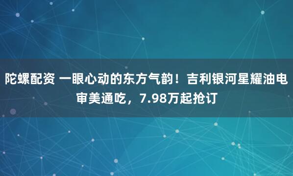 陀螺配资 一眼心动的东方气韵！吉利银河星耀油电审美通吃，7.98万起抢订