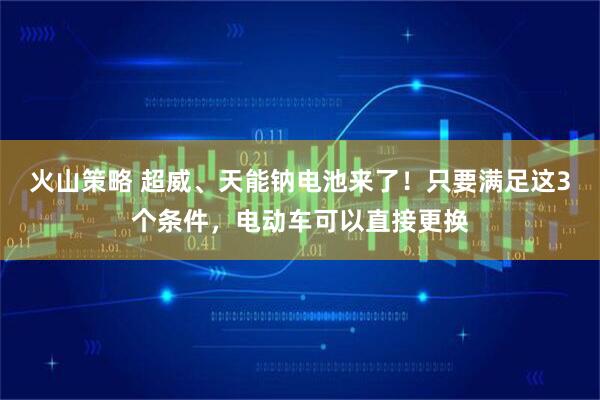 火山策略 超威、天能钠电池来了！只要满足这3个条件，电动车可以直接更换