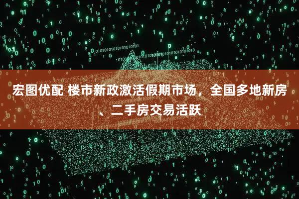 宏图优配 楼市新政激活假期市场，全国多地新房、二手房交易活跃