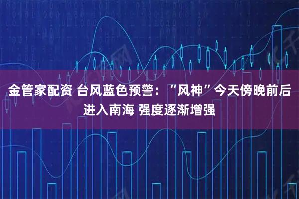 金管家配资 台风蓝色预警：“风神”今天傍晚前后进入南海 强度逐渐增强