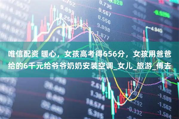 唯信配资 暖心，女孩高考得656分，女孩用爸爸给的6千元给爷爷奶奶安装空调_女儿_旅游_傅去