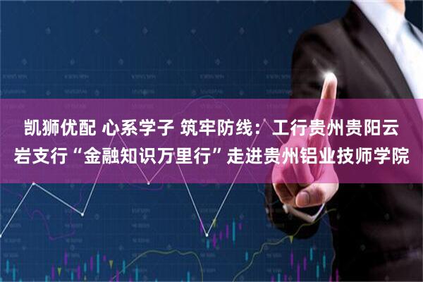 凯狮优配 心系学子 筑牢防线：工行贵州贵阳云岩支行“金融知识万里行”走进贵州铝业技师学院