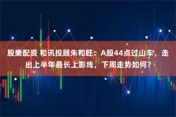 股樂配资 和讯投顾朱和旺：A股44点过山车，走出上半年最长上影线，下周走势如何？