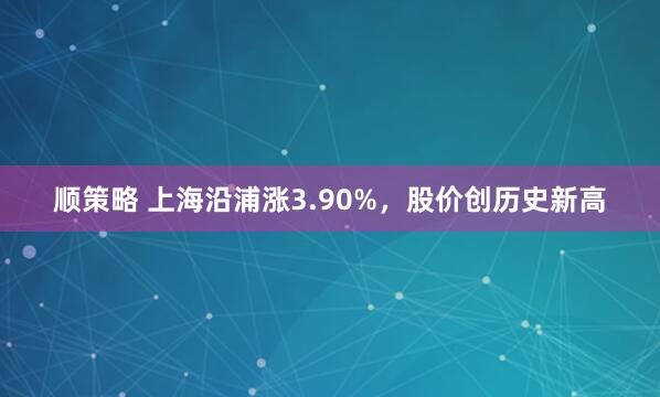 顺策略 上海沿浦涨3.90%，股价创历史新高
