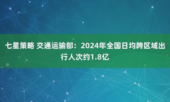 七星策略 交通运输部：2024年全国日均跨区域出行人次约1.8亿