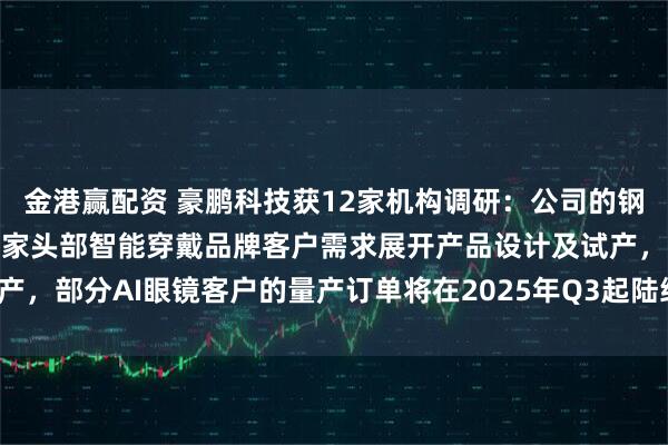 金港赢配资 豪鹏科技获12家机构调研:公司的钢壳叠片产品现主要配合多家头部智能穿戴品牌客户需求展开产品设计及试产,部分AI眼镜客户的量产订单将在2025年Q3起陆续出货(附调研问答)