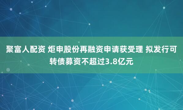 聚富人配资 炬申股份再融资申请获受理 拟发行可转债募资不超过3.8亿元