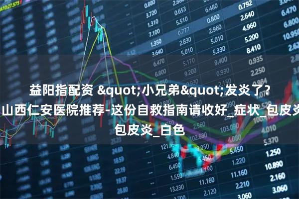 益阳指配资 "小兄弟"发炎了？别慌！山西仁安医院推荐-这份自救指南请收好_症状_包皮炎_白色