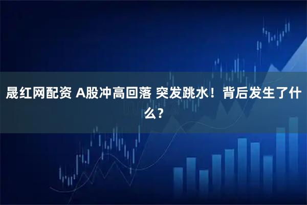 晟红网配资 A股冲高回落 突发跳水！背后发生了什么？