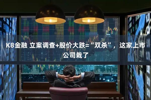 K8金融 立案调查+股价大跌=“双杀”，这家上市公司栽了