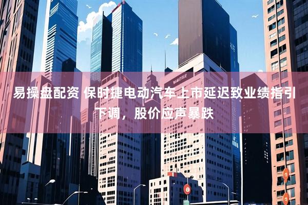 易操盘配资 保时捷电动汽车上市延迟致业绩指引下调，股价应声暴跌