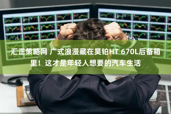 汇正策略网 广式浪漫藏在昊铂HT 670L后备箱里！这才是年轻人想要的汽车生活