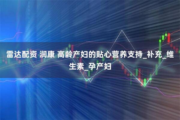 雷达配资 润康 高龄产妇的贴心营养支持_补充_维生素_孕产妇