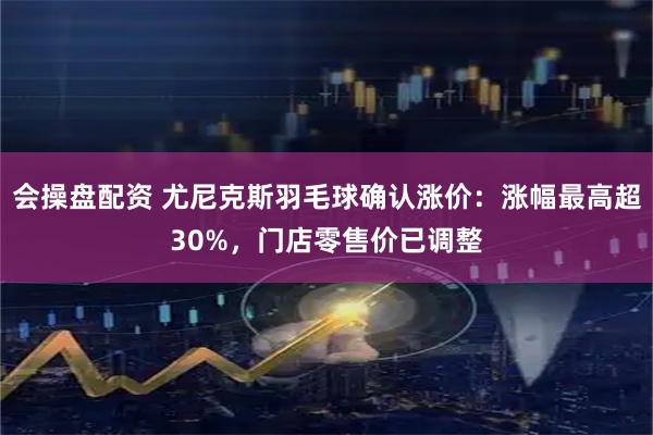会操盘配资 尤尼克斯羽毛球确认涨价：涨幅最高超30%，门店零售价已调整