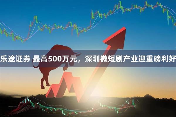 乐途证券 最高500万元,深圳微短剧产业迎重磅利好